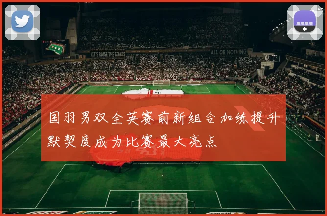 国羽男双全英赛前新组合加练提升默契度成为比赛最大亮点