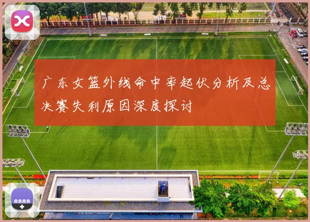 广东女篮外线命中率起伏分析及总决赛失利原因深度探讨