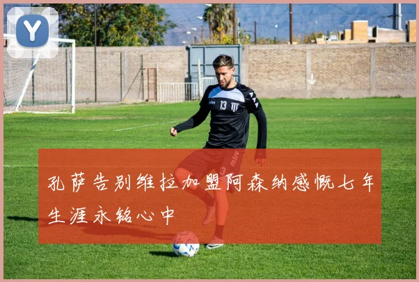孔萨告别维拉加盟阿森纳感慨七年生涯永铭心中