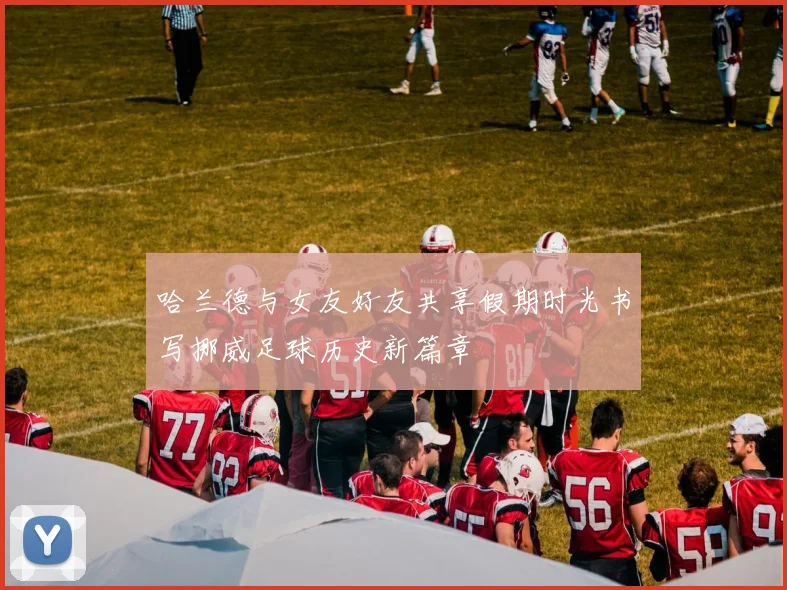 哈兰德与女友好友共享假期时光书写挪威足球历史新篇章