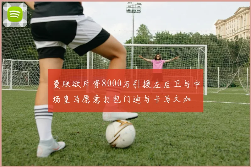 曼联欲斥资8000万引援左后卫与中场皇马愿意打包门迪与卡马文加